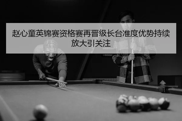 赵心童英锦赛资格赛再晋级长台准度优势持续放大引关注